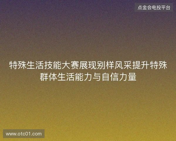 特殊生活技能大赛展现别样风采提升特殊群体生活能力与自信力量 特殊生活技能大赛展现别样风采提升特殊群体生活能力与自信力量